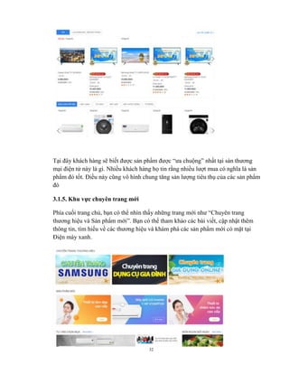 32
Tại đây khách hàng sẽ biết được sản phẩm được “ưa chuộng” nhất tại sàn thương
mại điện tử này là gì. Nhiều khách hàng họ tin rằng nhiều lượt mua có nghĩa là sản
phẩm đó tốt. Điều này cũng vô hình chung tăng sản lượng tiêu thụ của các sản phẩm
đó
3.1.5. Khu vực chuyên trang mới
Phía cuối trang chủ, bạn có thể nhìn thấy những trang mới như “Chuyên trang
thương hiệu và Sản phẩm mới”. Bạn có thể tham khảo các bài viết, cập nhật thêm
thông tin, tìm hiểu về các thương hiệu và khám phá các sản phẩm mới có mặt tại
Điện máy xanh.
 
