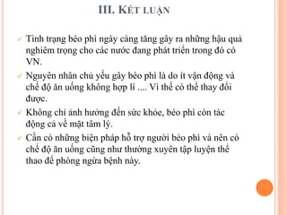 III. KẾT LUẬN
 Tình trạng béo phì ngày càng tăng gây ra những hậu quả
nghiêm trọng cho các nước đang phát triển trong đó có
VN.
 Nguyên nhân chủ yếu gây béo phì là do ít vận động và
chế độ ăn uống không hợp lí .... Vì thế có thể thay đổi
được.
 Không chỉ ảnh hưởng đến sức khỏe, béo phì còn tác
động cả về mặt tâm lý.
 Cần có những biện pháp hỗ trợ người béo phì và nên có
chế độ ăn uống cũng như thường xuyên tập luyện thể
thao để phòng ngừa bệnh này.
 