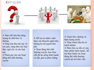 KẾT LUẬN
 Hạn chế tiêu thụ năng
lượng từ chất béo và
đường;
Tăng tiêu thụ trái cây và
rau quả, cũng như các loại
đậu, ngũ cốc và các loại
hạt.
Tham gia vào các hoạt
động thể chất thường
xuyên
 Giảm béo, đường và
hàm lượng muối.
 Thực hành tiếp thị có
trách nhiệm.
 Đảm bảo sự sẵn có của
thực phẩm lành mạnh , hỗ
trợ thực hành các hoạt
động thể chất thường
xuyên tại nơi làm việc.
 Hỗ trợ cá nhân: tuân
theo các khuyến nghị trên,
không kỳ thị người béo
phì.
 Hoạt động thể chất
thường xuyên, lựa chọn
chế độ ăn uống lành mạnh
có sẵn, giá cả phải chăng.
 