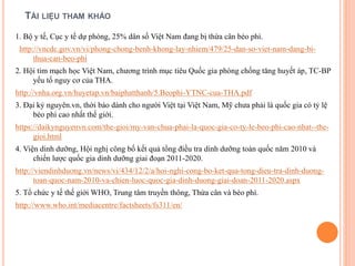 TÀI LIỆU THAM KHẢO
1. Bộ y tế, Cục y tế dự phòng, 25% dân số Việt Nam đang bị thừa cân béo phì.
http://vncdc.gov.vn/vi/phong-chong-benh-khong-lay-nhiem/479/25-dan-so-viet-nam-dang-bi-
thua-can-beo-phi
2. Hội tim mạch học Việt Nam, chương trình mục tiêu Quốc gia phòng chống tăng huyết áp, TC-BP
yếu tố nguy cơ của THA.
http://vnha.org.vn/huyetap.vn/baiphatthanh/5.Beophi-YTNC-cua-THA.pdf
3. Đại kỷ nguyên.vn, thời báo dành cho người Việt tại Việt Nam, Mỹ chưa phải là quốc gia có tỷ lệ
béo phì cao nhất thế giới.
https://daikynguyenvn.com/the-gioi/my-van-chua-phai-la-quoc-gia-co-ty-le-beo-phi-cao-nhat--the-
gioi.html
4. Viện dinh dưỡng, Hội nghị công bố kết quả tổng điều tra dinh dưỡng toàn quốc năm 2010 và
chiến lược quốc gia dinh dưỡng giai đoạn 2011-2020.
http://viendinhduong.vn/news/vi/434/12/2/a/hoi-nghi-cong-bo-ket-qua-tong-dieu-tra-dinh-duong-
toan-quoc-nam-2010-va-chien-luoc-quoc-gia-dinh-duong-giai-doan-2011-2020.aspx
5. Tổ chức y tế thế giới WHO, Trung tâm truyền thông, Thừa cân và béo phì.
http://www.who.int/mediacentre/factsheets/fs311/en/
 