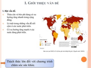 I. GIỚI THIỆU VẤN ĐỀ
1. Đặt vấn đề.
 Thừa cân và béo phì đang có xu
hướng tăng nhanh trong cộng
đồng.
 Là một trong những vấn đề nổi
cộm ở các nước phát triển.
 Có xu hướng tăng mạnh ở các
nước đang phát triển.
Thách thức lớn đối với chương trình
chăm sóc sức khỏe.
Báo cáo của WHO về tỉ lệ béo phì trên khắp thế giới. (Nguồn ảnh: WHO)
 