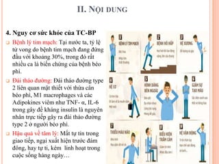 II. NỘI DUNG
4. Nguy cơ sức khỏe của TC-BP
 Bệnh lý tim mạch: Tại nước ta, tỷ lệ
tử vong do bệnh tim mạch đang đứng
đầu với khoảng 30%, trong đó rất
nhiều ca là biến chứng của bệnh béo
phì.
 Đái tháo đường: Đái tháo đường type
2 liên quan mật thiết với thừa cân
béo phì, M1 macrophages và các
Adipokines viêm như TNF- α, IL-6
trong gây đề kháng insulin là nguyên
nhân trực tiếp gây ra đái tháo đường
type 2 ở người béo phì.
 Hậu quả về tâm lý: Mất tự tin trong
giao tiếp, ngại xuất hiện trước đám
đông, hay tự ti, kém linh hoạt trong
cuộc sống hàng ngày…
 