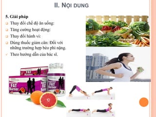 II. NỘI DUNG
5. Giải pháp
 Thay đổi chế độ ăn uống:
 Tăng cường hoạt động:
 Thay đổi hành vi:
 Dùng thuốc giảm cân: Đối với
những trường hợp béo phì nặng.
 Theo hướng dẫn của bác sĩ.
 