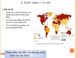 I. GIỚI THIỆU VẤN ĐỀ
1. Đặt vấn đề.
 Thừa cân và béo phì đang có xu
hướng tăng nhanh trong cộng
đồng.
 Là một trong những vấn đề nổi
cộm ở các nước phát triển.
 Có xu hướng tăng mạnh ở các
nước đang phát triển.
Thách thức lớn đối với chương trình
chăm sóc sức khỏe.
Báo cáo của WHO về tỉ lệ béo phì trên thế giới. (1980)
 