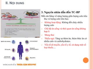II. NỘI DUNG
3. Nguyên nhân dẫn đến TC-BP
Mất cân bằng về năng lượng giữa lượng calo tiêu
thụ và lượng calo tiêu hao.
 Không hoạt động: Không đốt cháy nhiều
lượng calo
 Chế độ ăn uống và thói quen ăn uống không
hợp lí
 Mang thai
 Thiếu ngủ: Tăng sự thèm ăn, thèm thức ăn có
nhiều calo và carbohydrates.
 Yếu tố di truyền, yếu tố y tế, sử dụng một số
loại thuốc....
 