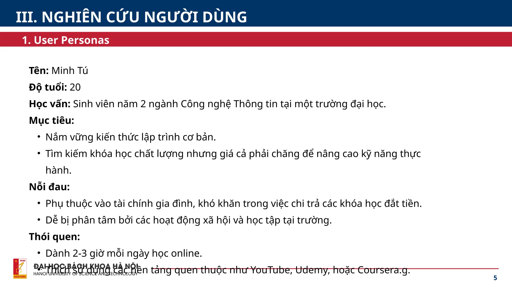 Tên: Minh Tú
Độ tuổi: 20
Học vấn: Sinh viên năm 2 ngành Công nghệ Thông tin tại một trường đại học.
Mục tiêu:
• Nắm vững kiến thức lập trình cơ bản.
• Tìm kiếm khóa học chất lượng nhưng giá cả phải chăng để nâng cao kỹ năng thực
hành.
Nỗi đau:
• Phụ thuộc vào tài chính gia đình, khó khăn trong việc chi trả các khóa học đắt tiền.
• Dễ bị phân tâm bởi các hoạt động xã hội và học tập tại trường.
Thói quen:
• Dành 2-3 giờ mỗi ngày học online.
• Thích sử dụng các nền tảng quen thuộc như YouTube, Udemy, hoặc Coursera.g.
5
1. User Personas
III. NGHIÊN CỨU NGƯỜI DÙNG
 
