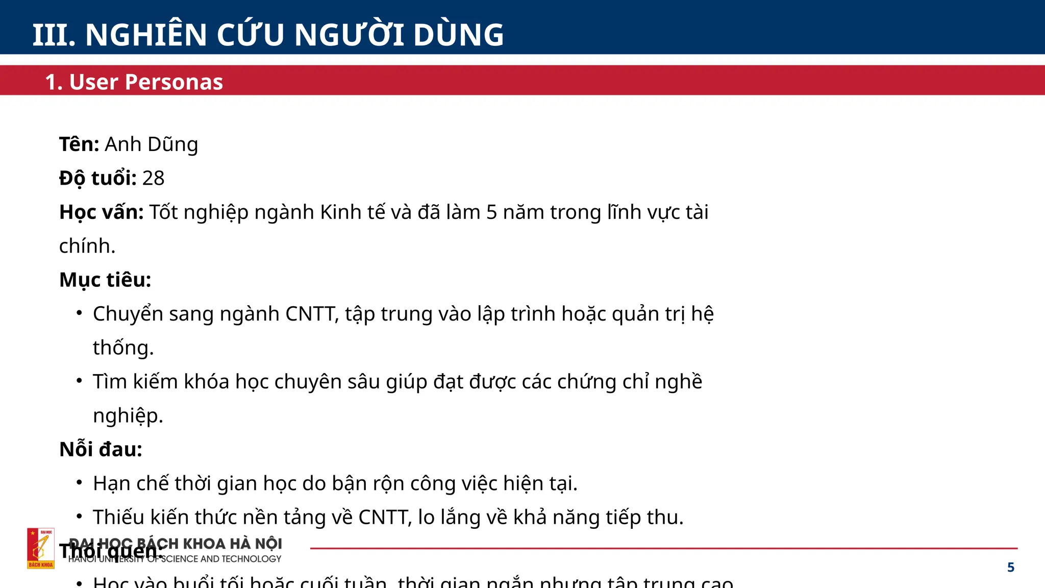 Tên: Anh Dũng
Độ tuổi: 28
Học vấn: Tốt nghiệp ngành Kinh tế và đã làm 5 năm trong lĩnh vực tài
chính.
Mục tiêu:
• Chuyển sang ngành CNTT, tập trung vào lập trình hoặc quản trị hệ
thống.
• Tìm kiếm khóa học chuyên sâu giúp đạt được các chứng chỉ nghề
nghiệp.
Nỗi đau:
• Hạn chế thời gian học do bận rộn công việc hiện tại.
• Thiếu kiến thức nền tảng về CNTT, lo lắng về khả năng tiếp thu.
Thói quen:
5
1. User Personas
III. NGHIÊN CỨU NGƯỜI DÙNG
 