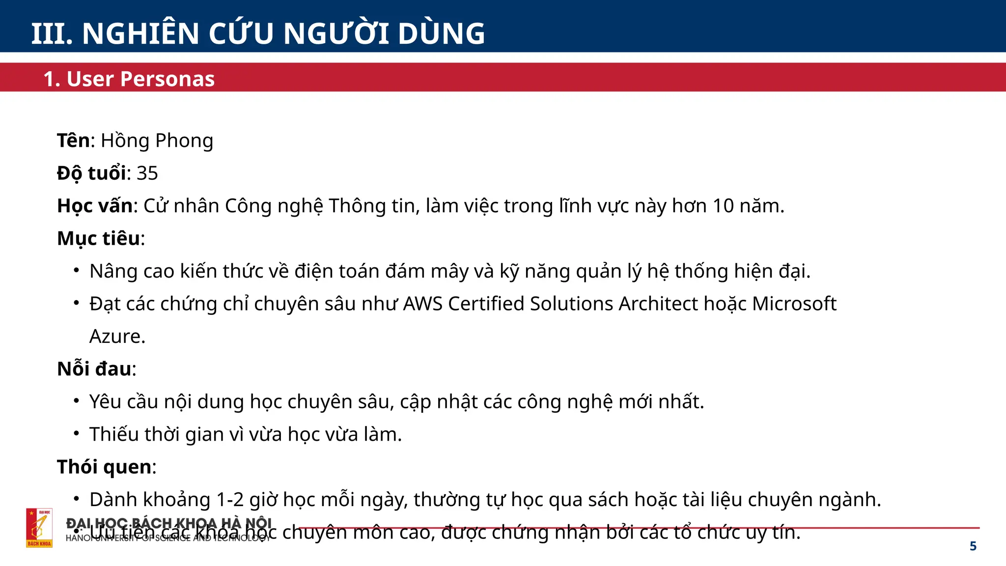 Tên: Hồng Phong
Độ tuổi: 35
Học vấn: Cử nhân Công nghệ Thông tin, làm việc trong lĩnh vực này hơn 10 năm.
Mục tiêu:
• Nâng cao kiến thức về điện toán đám mây và kỹ năng quản lý hệ thống hiện đại.
• Đạt các chứng chỉ chuyên sâu như AWS Certified Solutions Architect hoặc Microsoft
Azure.
Nỗi đau:
• Yêu cầu nội dung học chuyên sâu, cập nhật các công nghệ mới nhất.
• Thiếu thời gian vì vừa học vừa làm.
Thói quen:
• Dành khoảng 1-2 giờ học mỗi ngày, thường tự học qua sách hoặc tài liệu chuyên ngành.
• Ưu tiên các khóa học chuyên môn cao, được chứng nhận bởi các tổ chức uy tín.
5
1. User Personas
III. NGHIÊN CỨU NGƯỜI DÙNG
 