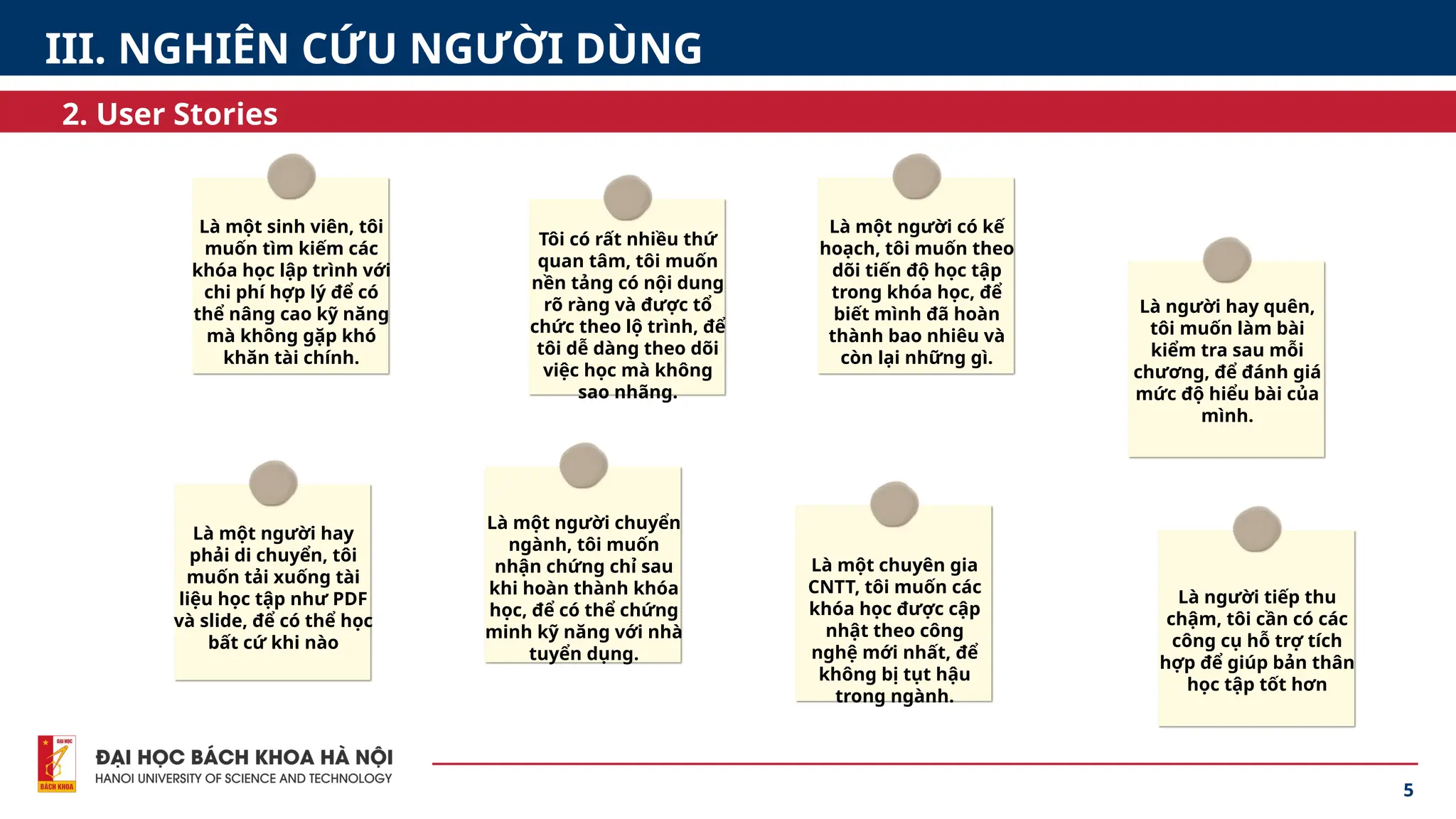 5
2. User Stories
III. NGHIÊN CỨU NGƯỜI DÙNG
Là một sinh viên, tôi
muốn tìm kiếm các
khóa học lập trình với
chi phí hợp lý để có
thể nâng cao kỹ năng
mà không gặp khó
khăn tài chính.
Tôi có rất nhiều thứ
quan tâm, tôi muốn
nền tảng có nội dung
rõ ràng và được tổ
chức theo lộ trình, để
tôi dễ dàng theo dõi
việc học mà không
sao nhãng.
Là một người có kế
hoạch, tôi muốn theo
dõi tiến độ học tập
trong khóa học, để
biết mình đã hoàn
thành bao nhiêu và
còn lại những gì.
Là người hay quên,
tôi muốn làm bài
kiểm tra sau mỗi
chương, để đánh giá
mức độ hiểu bài của
mình.
Là một người hay
phải di chuyển, tôi
muốn tải xuống tài
liệu học tập như PDF
và slide, để có thể học
bất cứ khi nào
Là một người chuyển
ngành, tôi muốn
nhận chứng chỉ sau
khi hoàn thành khóa
học, để có thể chứng
minh kỹ năng với nhà
tuyển dụng.
Là một chuyên gia
CNTT, tôi muốn các
khóa học được cập
nhật theo công
nghệ mới nhất, để
không bị tụt hậu
trong ngành.
Là người tiếp thu
chậm, tôi cần có các
công cụ hỗ trợ tích
hợp để giúp bản thân
học tập tốt hơn
 