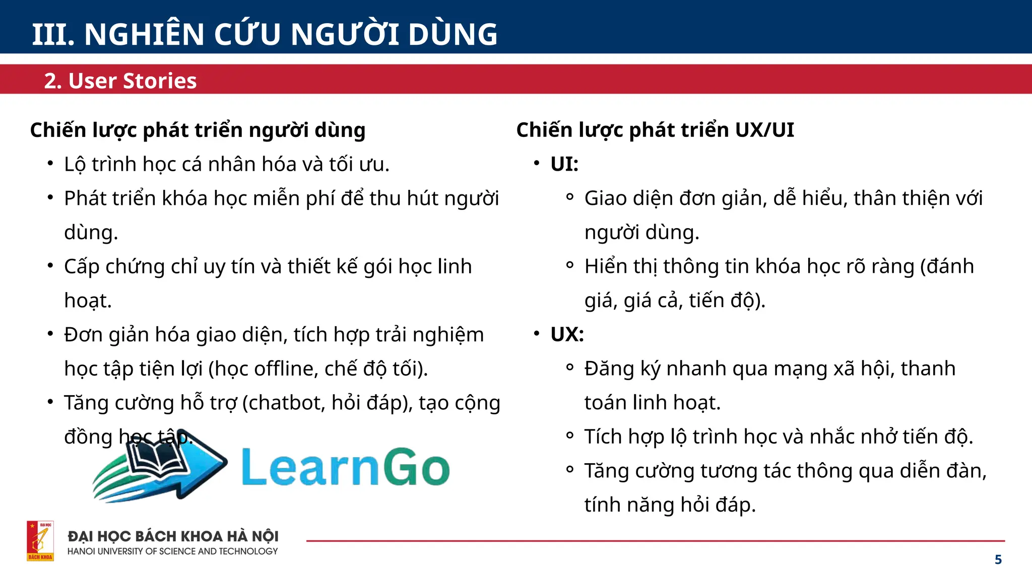5
2. User Stories
III. NGHIÊN CỨU NGƯỜI DÙNG
Chiến lược phát triển người dùng
• Lộ trình học cá nhân hóa và tối ưu.
• Phát triển khóa học miễn phí để thu hút người
dùng.
• Cấp chứng chỉ uy tín và thiết kế gói học linh
hoạt.
• Đơn giản hóa giao diện, tích hợp trải nghiệm
học tập tiện lợi (học offline, chế độ tối).
• Tăng cường hỗ trợ (chatbot, hỏi đáp), tạo cộng
đồng học tập.
Chiến lược phát triển UX/UI
• UI:
⚬ Giao diện đơn giản, dễ hiểu, thân thiện với
người dùng.
⚬ Hiển thị thông tin khóa học rõ ràng (đánh
giá, giá cả, tiến độ).
• UX:
⚬ Đăng ký nhanh qua mạng xã hội, thanh
toán linh hoạt.
⚬ Tích hợp lộ trình học và nhắc nhở tiến độ.
⚬ Tăng cường tương tác thông qua diễn đàn,
tính năng hỏi đáp.
 