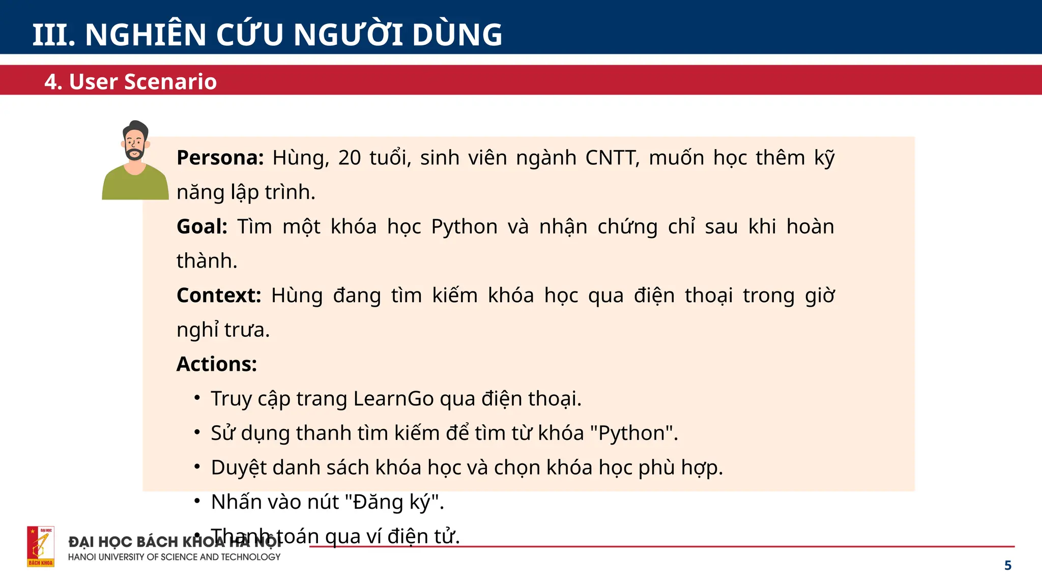 Persona: Hùng, 20 tuổi, sinh viên ngành CNTT, muốn học thêm kỹ
năng lập trình.
Goal: Tìm một khóa học Python và nhận chứng chỉ sau khi hoàn
thành.
Context: Hùng đang tìm kiếm khóa học qua điện thoại trong giờ
nghỉ trưa.
Actions:
• Truy cập trang LearnGo qua điện thoại.
• Sử dụng thanh tìm kiếm để tìm từ khóa "Python".
• Duyệt danh sách khóa học và chọn khóa học phù hợp.
• Nhấn vào nút "Đăng ký".
• Thanh toán qua ví điện tử.
5
4. User Scenario
III. NGHIÊN CỨU NGƯỜI DÙNG
 