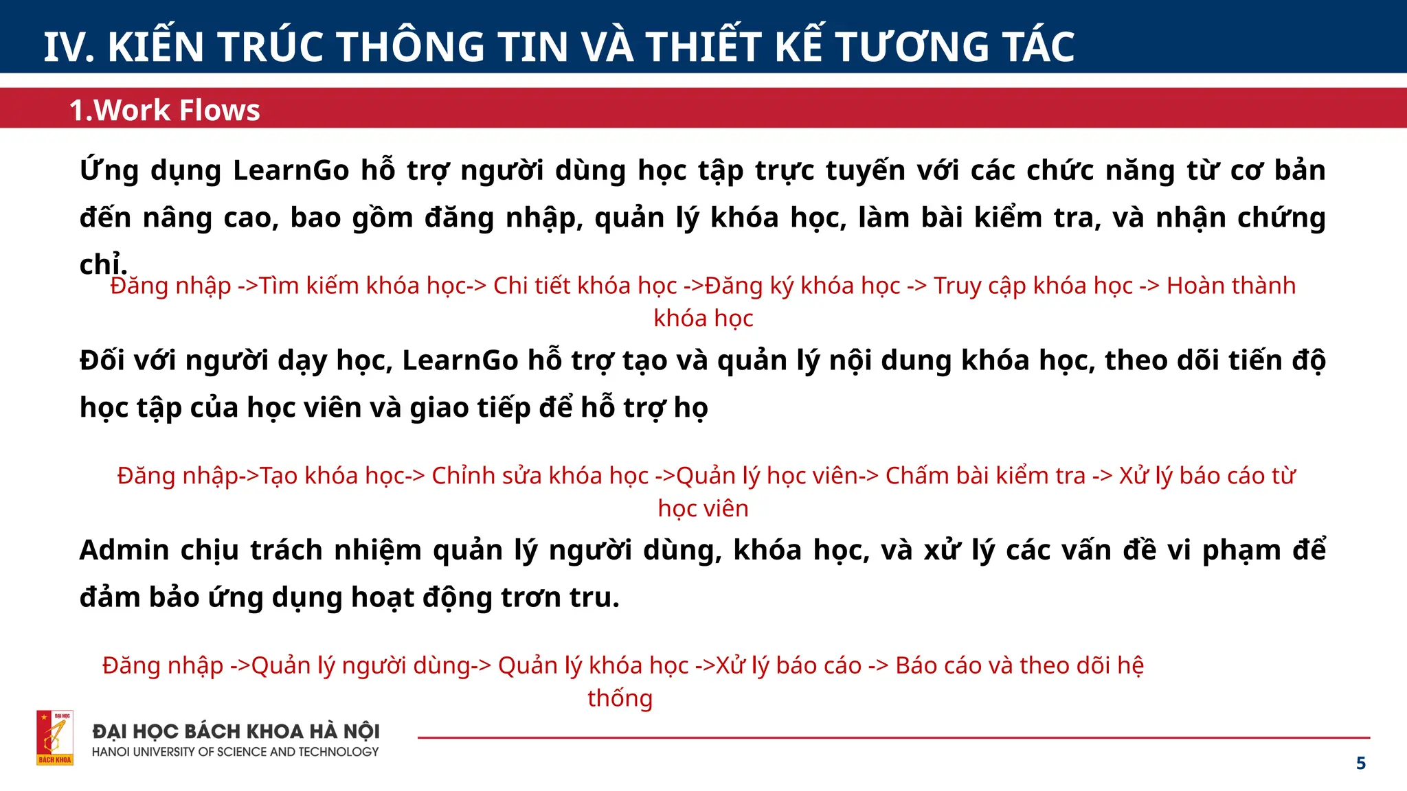 5
1.Work Flows
IV. KIẾN TRÚC THÔNG TIN VÀ THIẾT KẾ TƯƠNG TÁC
Ứng dụng LearnGo hỗ trợ người dùng học tập trực tuyến với các chức năng từ cơ bản
đến nâng cao, bao gồm đăng nhập, quản lý khóa học, làm bài kiểm tra, và nhận chứng
chỉ.
Đối với người dạy học, LearnGo hỗ trợ tạo và quản lý nội dung khóa học, theo dõi tiến độ
học tập của học viên và giao tiếp để hỗ trợ họ
Admin chịu trách nhiệm quản lý người dùng, khóa học, và xử lý các vấn đề vi phạm để
đảm bảo ứng dụng hoạt động trơn tru.
Đăng nhập ->Tìm kiếm khóa học-> Chi tiết khóa học ->Đăng ký khóa học -> Truy cập khóa học -> Hoàn thành
khóa học
Đăng nhập->Tạo khóa học-> Chỉnh sửa khóa học ->Quản lý học viên-> Chấm bài kiểm tra -> Xử lý báo cáo từ
học viên
Đăng nhập ->Quản lý người dùng-> Quản lý khóa học ->Xử lý báo cáo -> Báo cáo và theo dõi hệ
thống
 