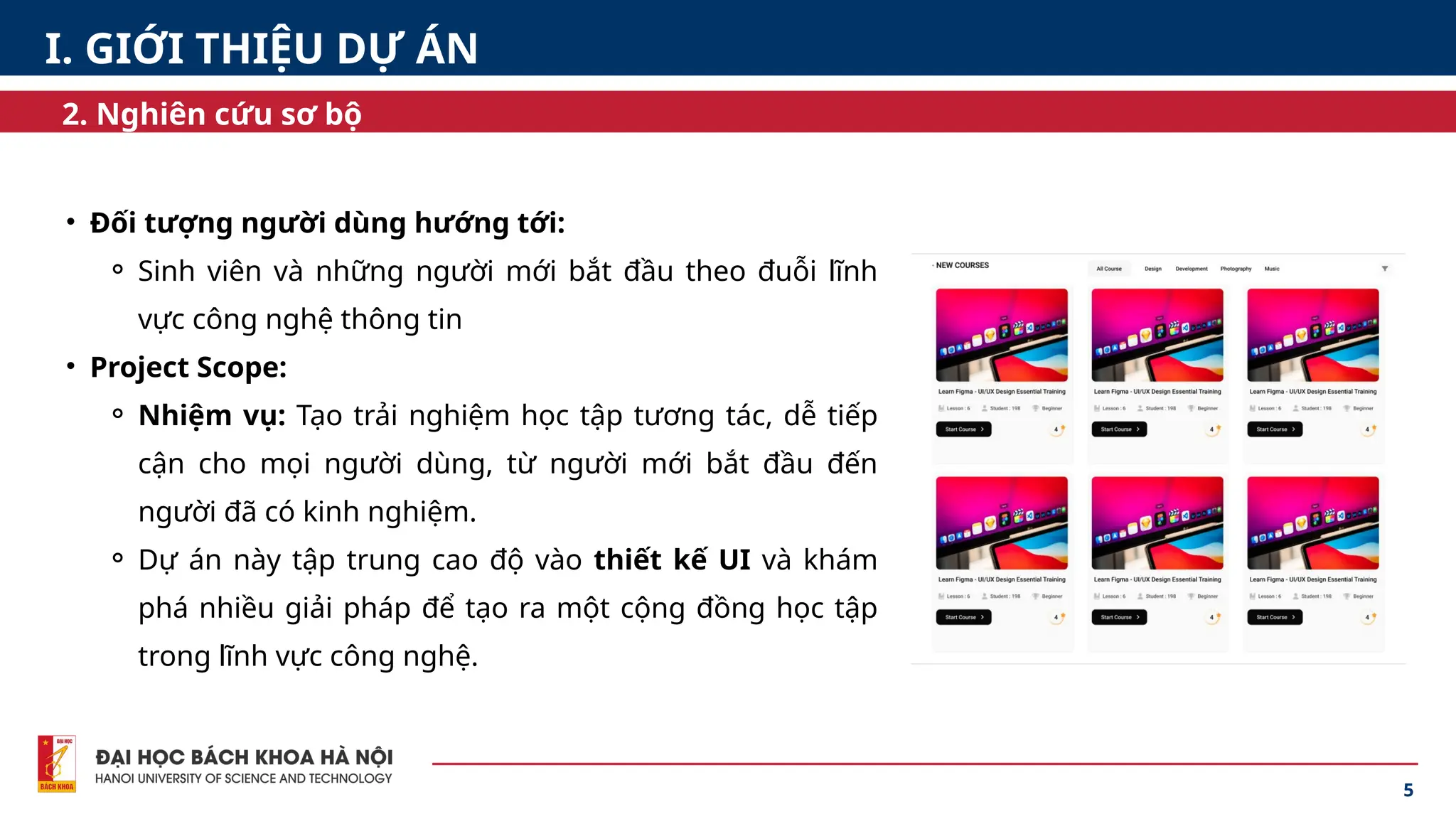 5
2. Nghiên cứu sơ bộ
• Đối tượng người dùng hướng tới:
⚬ Sinh viên và những người mới bắt đầu theo đuỗi lĩnh
vực công nghệ thông tin
• Project Scope:
⚬ Nhiệm vụ: Tạo trải nghiệm học tập tương tác, dễ tiếp
cận cho mọi người dùng, từ người mới bắt đầu đến
người đã có kinh nghiệm.
⚬ Dự án này tập trung cao độ vào thiết kế UI và khám
phá nhiều giải pháp để tạo ra một cộng đồng học tập
trong lĩnh vực công nghệ.
I. GIỚI THIỆU DỰ ÁN
 
