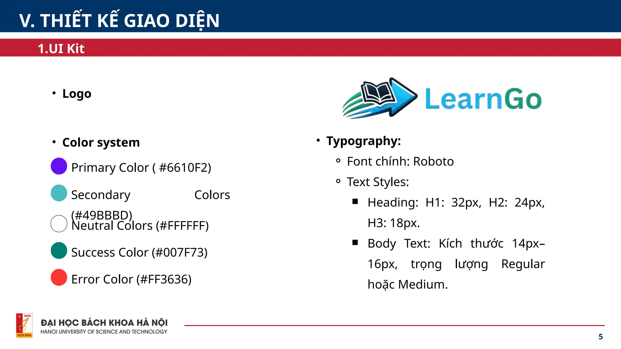 5
1.UI Kit
V. THIẾT KẾ GIAO DIỆN
• Logo
• Color system • Typography:
⚬ Font chính: Roboto
⚬ Text Styles:
￭ Heading: H1: 32px, H2: 24px,
H3: 18px.
￭ Body Text: Kích thước 14px–
16px, trọng lượng Regular
hoặc Medium.
Primary Color ( #6610F2)
Secondary Colors
(#49BBBD)
Neutral Colors (#FFFFFF)
Success Color (#007F73)
Error Color (#FF3636)
 