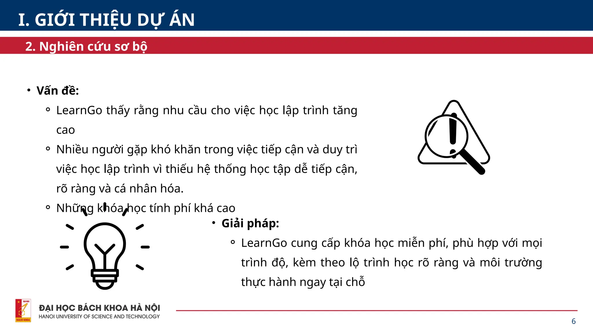 • Vấn đề:
⚬ LearnGo thấy rằng nhu cầu cho việc học lập trình tăng
cao
⚬ Nhiều người gặp khó khăn trong việc tiếp cận và duy trì
việc học lập trình vì thiếu hệ thống học tập dễ tiếp cận,
rõ ràng và cá nhân hóa.
⚬ Những khóa học tính phí khá cao
6
2. Nghiên cứu sơ bộ
I. GIỚI THIỆU DỰ ÁN
• Giải pháp:
⚬ LearnGo cung cấp khóa học miễn phí, phù hợp với mọi
trình độ, kèm theo lộ trình học rõ ràng và môi trường
thực hành ngay tại chỗ
 