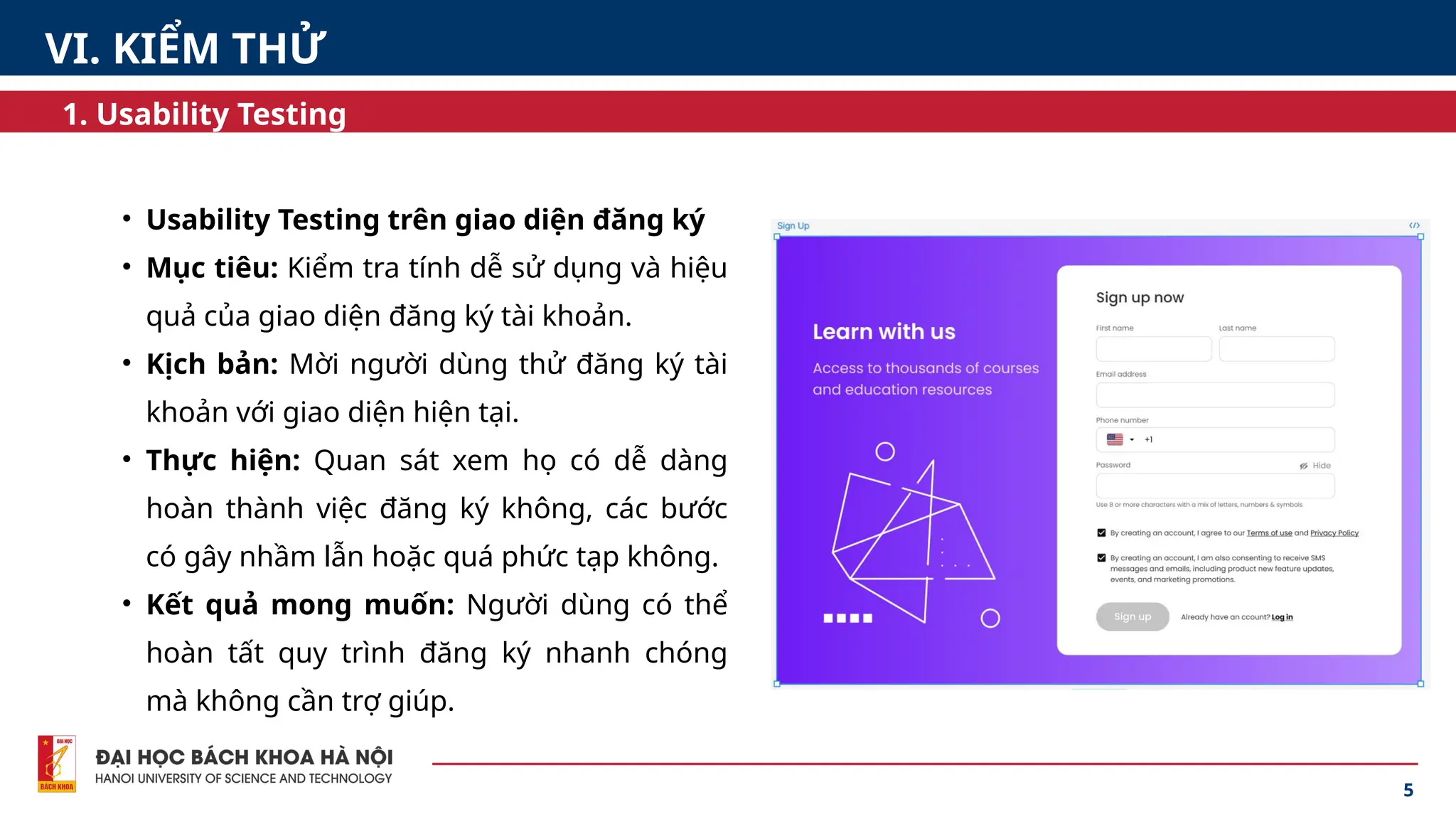 5
1. Usability Testing
• Usability Testing trên giao diện đăng ký
• Mục tiêu: Kiểm tra tính dễ sử dụng và hiệu
quả của giao diện đăng ký tài khoản.
• Kịch bản: Mời người dùng thử đăng ký tài
khoản với giao diện hiện tại.
• Thực hiện: Quan sát xem họ có dễ dàng
hoàn thành việc đăng ký không, các bước
có gây nhầm lẫn hoặc quá phức tạp không.
• Kết quả mong muốn: Người dùng có thể
hoàn tất quy trình đăng ký nhanh chóng
mà không cần trợ giúp.
VI. KIỂM THỬ
 