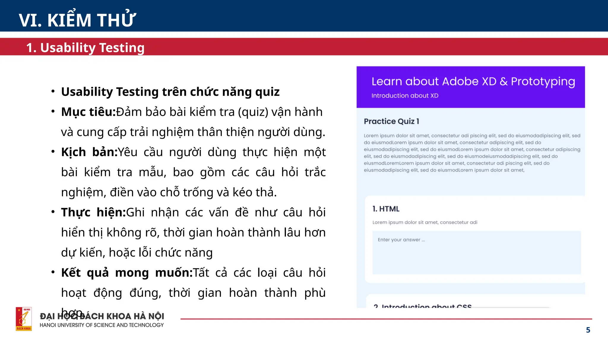5
1. Usability Testing
• Usability Testing trên chức năng quiz
• Mục tiêu:Đảm bảo bài kiểm tra (quiz) vận hành
và cung cấp trải nghiệm thân thiện người dùng.
• Kịch bản:Yêu cầu người dùng thực hiện một
bài kiểm tra mẫu, bao gồm các câu hỏi trắc
nghiệm, điền vào chỗ trống và kéo thả.
• Thực hiện:Ghi nhận các vấn đề như câu hỏi
hiển thị không rõ, thời gian hoàn thành lâu hơn
dự kiến, hoặc lỗi chức năng
• Kết quả mong muốn:Tất cả các loại câu hỏi
hoạt động đúng, thời gian hoàn thành phù
hợp.
VI. KIỂM THỬ
 