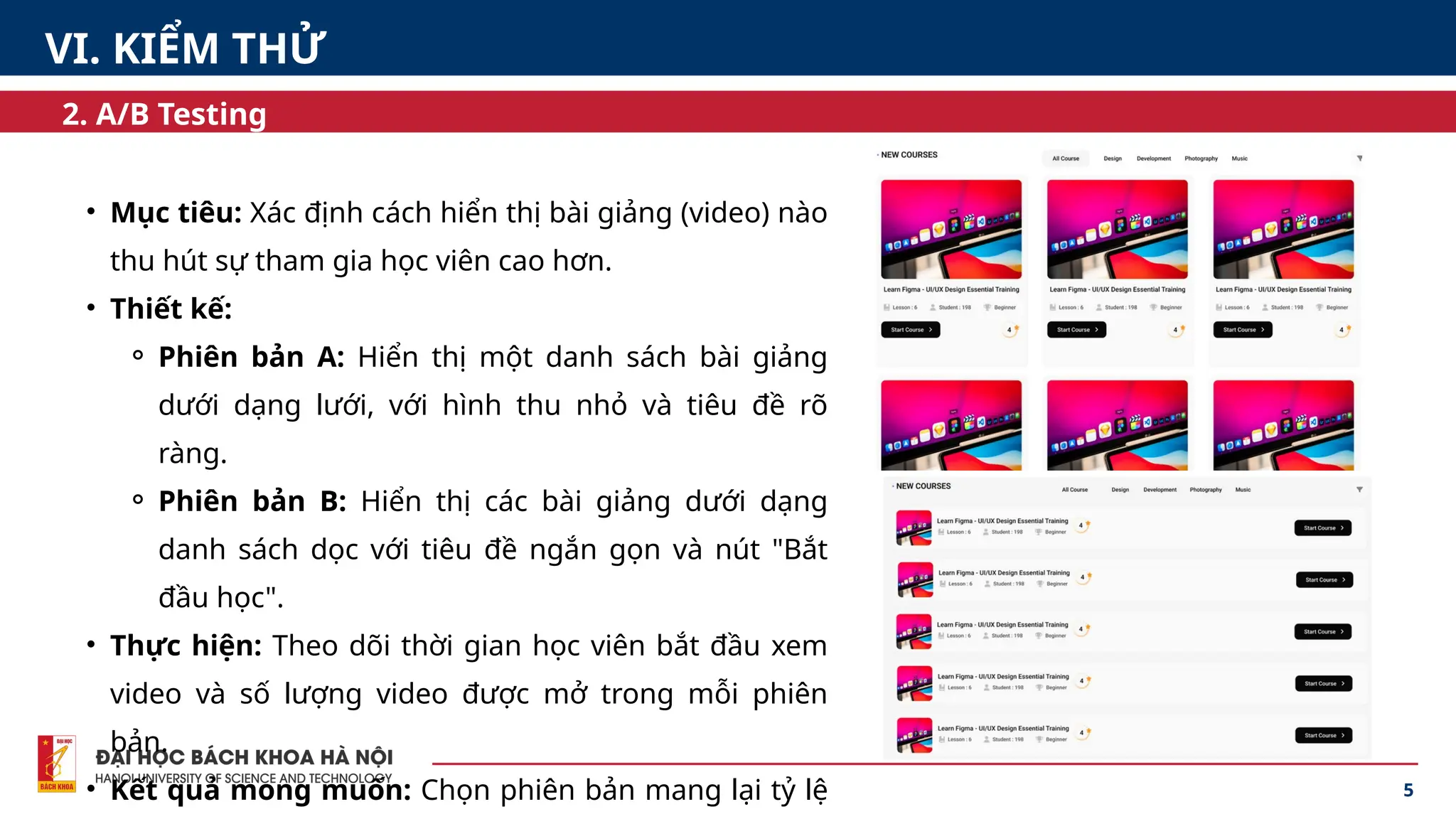 5
2. A/B Testing
• Mục tiêu: Xác định cách hiển thị bài giảng (video) nào
thu hút sự tham gia học viên cao hơn.
• Thiết kế:
⚬ Phiên bản A: Hiển thị một danh sách bài giảng
dưới dạng lưới, với hình thu nhỏ và tiêu đề rõ
ràng.
⚬ Phiên bản B: Hiển thị các bài giảng dưới dạng
danh sách dọc với tiêu đề ngắn gọn và nút "Bắt
đầu học".
• Thực hiện: Theo dõi thời gian học viên bắt đầu xem
video và số lượng video được mở trong mỗi phiên
bản.
• Kết quả mong muốn: Chọn phiên bản mang lại tỷ lệ
VI. KIỂM THỬ
 