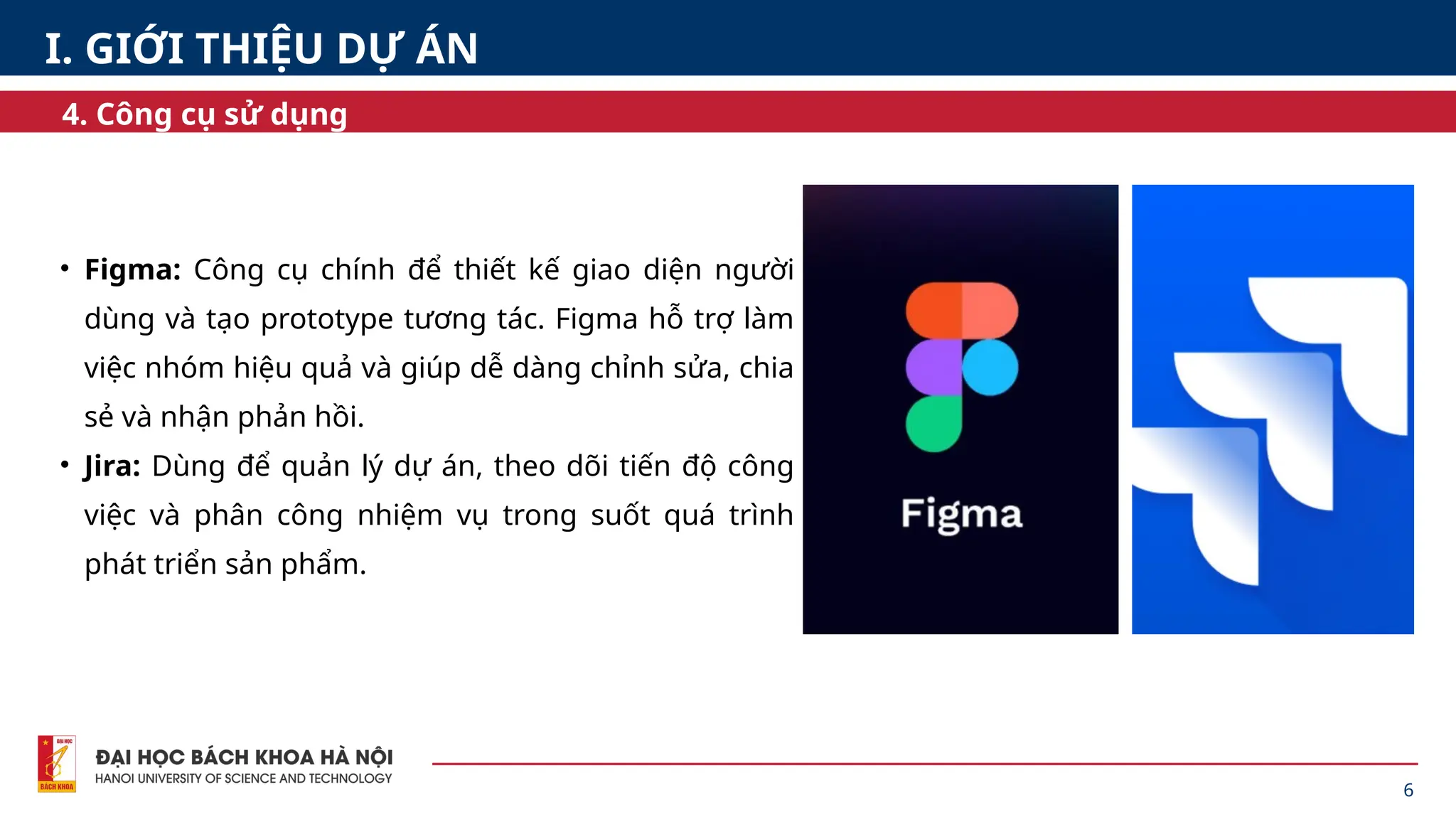 • Figma: Công cụ chính để thiết kế giao diện người
dùng và tạo prototype tương tác. Figma hỗ trợ làm
việc nhóm hiệu quả và giúp dễ dàng chỉnh sửa, chia
sẻ và nhận phản hồi.
• Jira: Dùng để quản lý dự án, theo dõi tiến độ công
việc và phân công nhiệm vụ trong suốt quá trình
phát triển sản phẩm.
6
4. Công cụ sử dụng
I. GIỚI THIỆU DỰ ÁN
 
