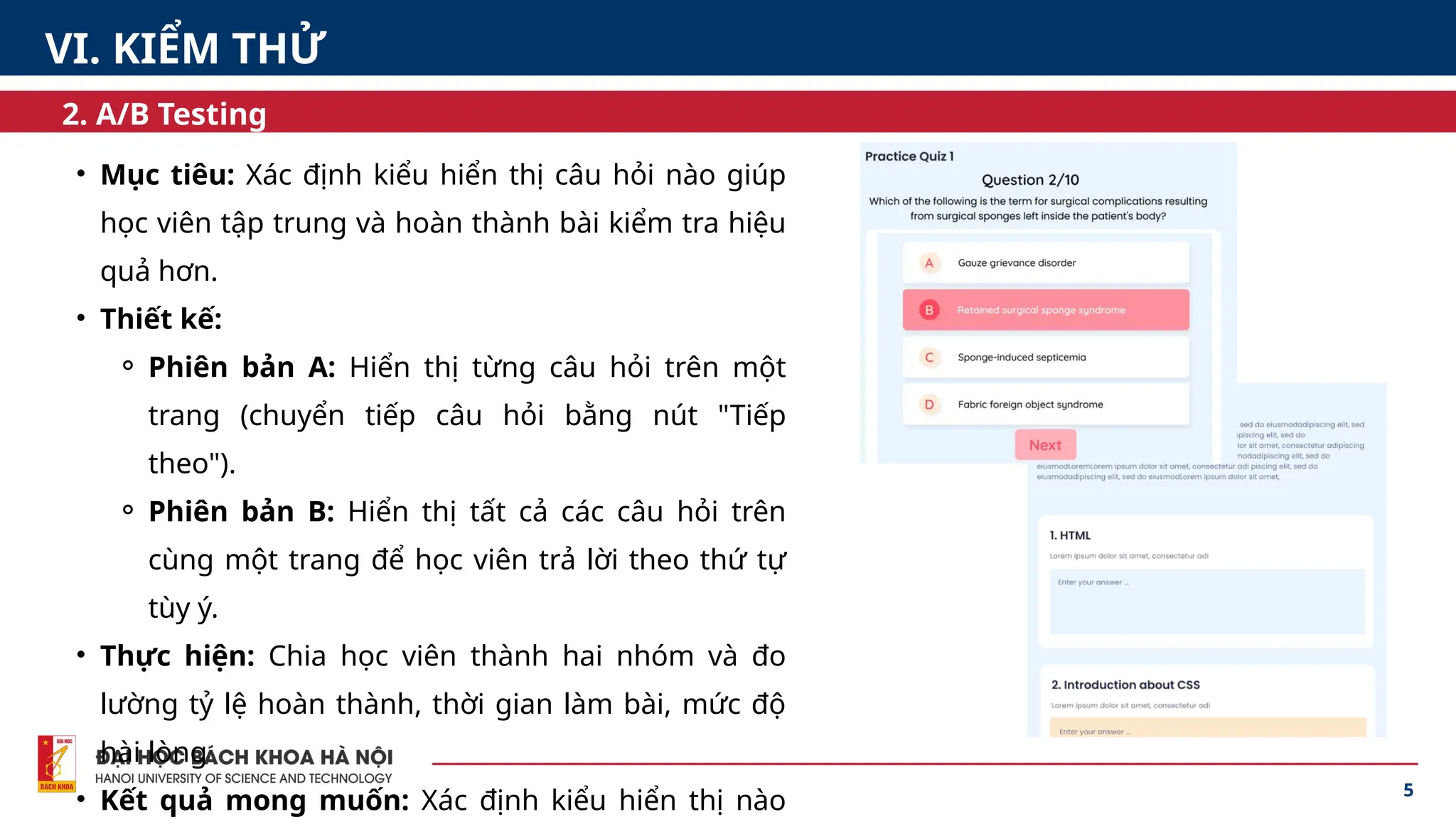 5
2. A/B Testing
• Mục tiêu: Xác định kiểu hiển thị câu hỏi nào giúp
học viên tập trung và hoàn thành bài kiểm tra hiệu
quả hơn.
• Thiết kế:
⚬ Phiên bản A: Hiển thị từng câu hỏi trên một
trang (chuyển tiếp câu hỏi bằng nút "Tiếp
theo").
⚬ Phiên bản B: Hiển thị tất cả các câu hỏi trên
cùng một trang để học viên trả lời theo thứ tự
tùy ý.
• Thực hiện: Chia học viên thành hai nhóm và đo
lường tỷ lệ hoàn thành, thời gian làm bài, mức độ
hài lòng
• Kết quả mong muốn: Xác định kiểu hiển thị nào
VI. KIỂM THỬ
 