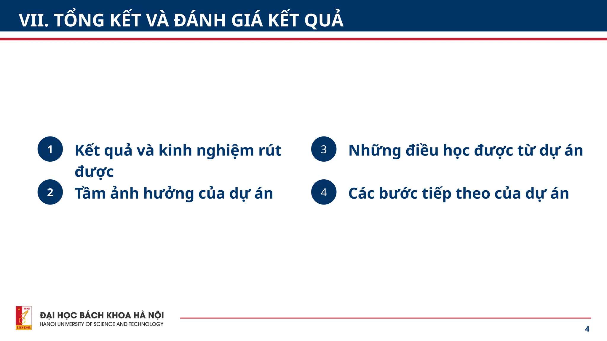 4
VII. TỔNG KẾT VÀ ĐÁNH GIÁ KẾT QUẢ
1
2 4
3
Kết quả và kinh nghiệm rút
được
Tầm ảnh hưởng của dự án
Những điều học được từ dự án
Các bước tiếp theo của dự án
 