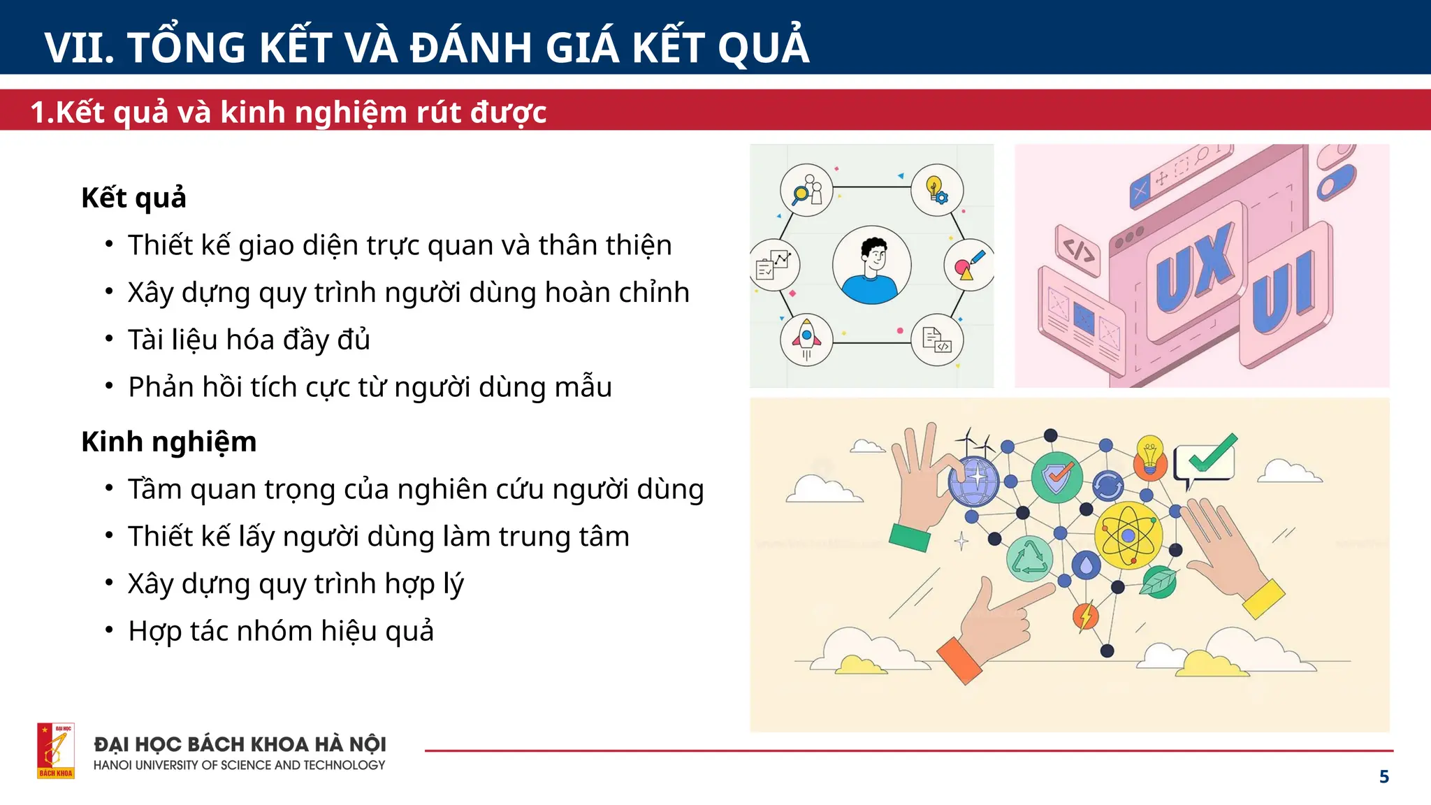 5
Kết quả
• Thiết kế giao diện trực quan và thân thiện
• Xây dựng quy trình người dùng hoàn chỉnh
• Tài liệu hóa đầy đủ
• Phản hồi tích cực từ người dùng mẫu
1.Kết quả và kinh nghiệm rút được
VII. TỔNG KẾT VÀ ĐÁNH GIÁ KẾT QUẢ
Kinh nghiệm
• Tầm quan trọng của nghiên cứu người dùng
• Thiết kế lấy người dùng làm trung tâm
• Xây dựng quy trình hợp lý
• Hợp tác nhóm hiệu quả
 