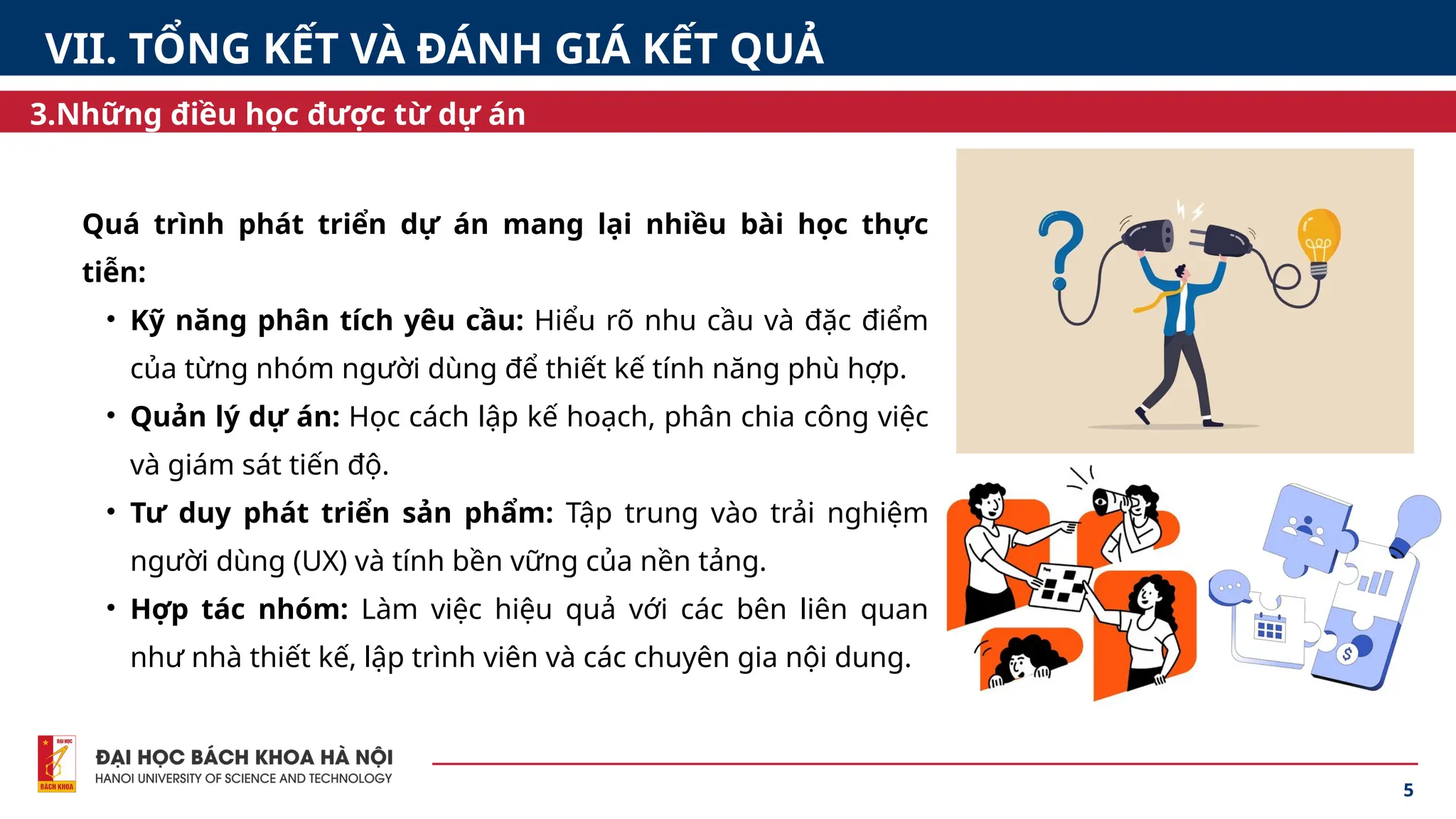 Quá trình phát triển dự án mang lại nhiều bài học thực
tiễn:
• Kỹ năng phân tích yêu cầu: Hiểu rõ nhu cầu và đặc điểm
của từng nhóm người dùng để thiết kế tính năng phù hợp.
• Quản lý dự án: Học cách lập kế hoạch, phân chia công việc
và giám sát tiến độ.
• Tư duy phát triển sản phẩm: Tập trung vào trải nghiệm
người dùng (UX) và tính bền vững của nền tảng.
• Hợp tác nhóm: Làm việc hiệu quả với các bên liên quan
như nhà thiết kế, lập trình viên và các chuyên gia nội dung.
5
3.Những điều học được từ dự án
VII. TỔNG KẾT VÀ ĐÁNH GIÁ KẾT QUẢ
 