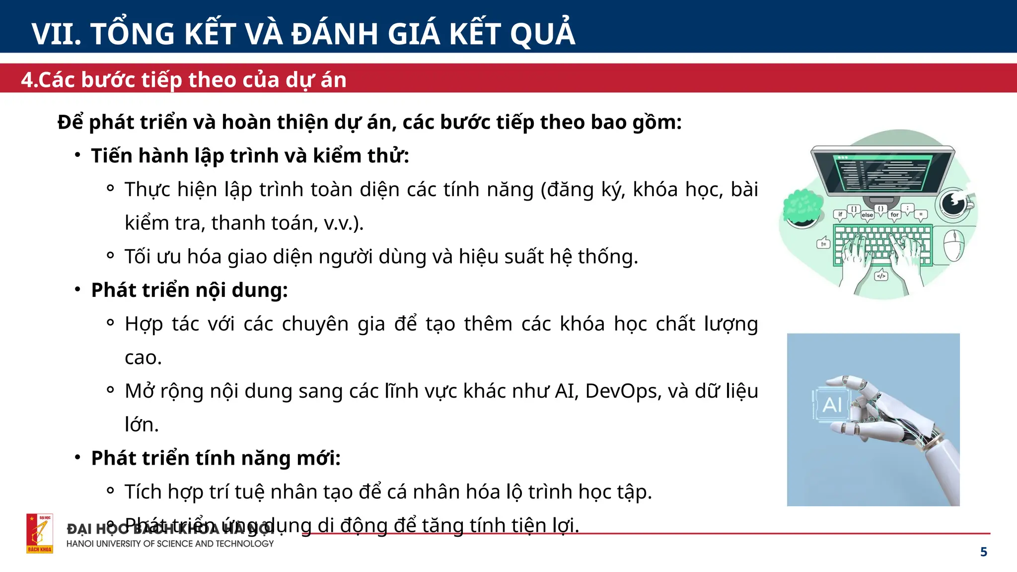 Để phát triển và hoàn thiện dự án, các bước tiếp theo bao gồm:
• Tiến hành lập trình và kiểm thử:
⚬ Thực hiện lập trình toàn diện các tính năng (đăng ký, khóa học, bài
kiểm tra, thanh toán, v.v.).
⚬ Tối ưu hóa giao diện người dùng và hiệu suất hệ thống.
• Phát triển nội dung:
⚬ Hợp tác với các chuyên gia để tạo thêm các khóa học chất lượng
cao.
⚬ Mở rộng nội dung sang các lĩnh vực khác như AI, DevOps, và dữ liệu
lớn.
• Phát triển tính năng mới:
⚬ Tích hợp trí tuệ nhân tạo để cá nhân hóa lộ trình học tập.
⚬ Phát triển ứng dụng di động để tăng tính tiện lợi.
5
4.Các bước tiếp theo của dự án
VII. TỔNG KẾT VÀ ĐÁNH GIÁ KẾT QUẢ
 