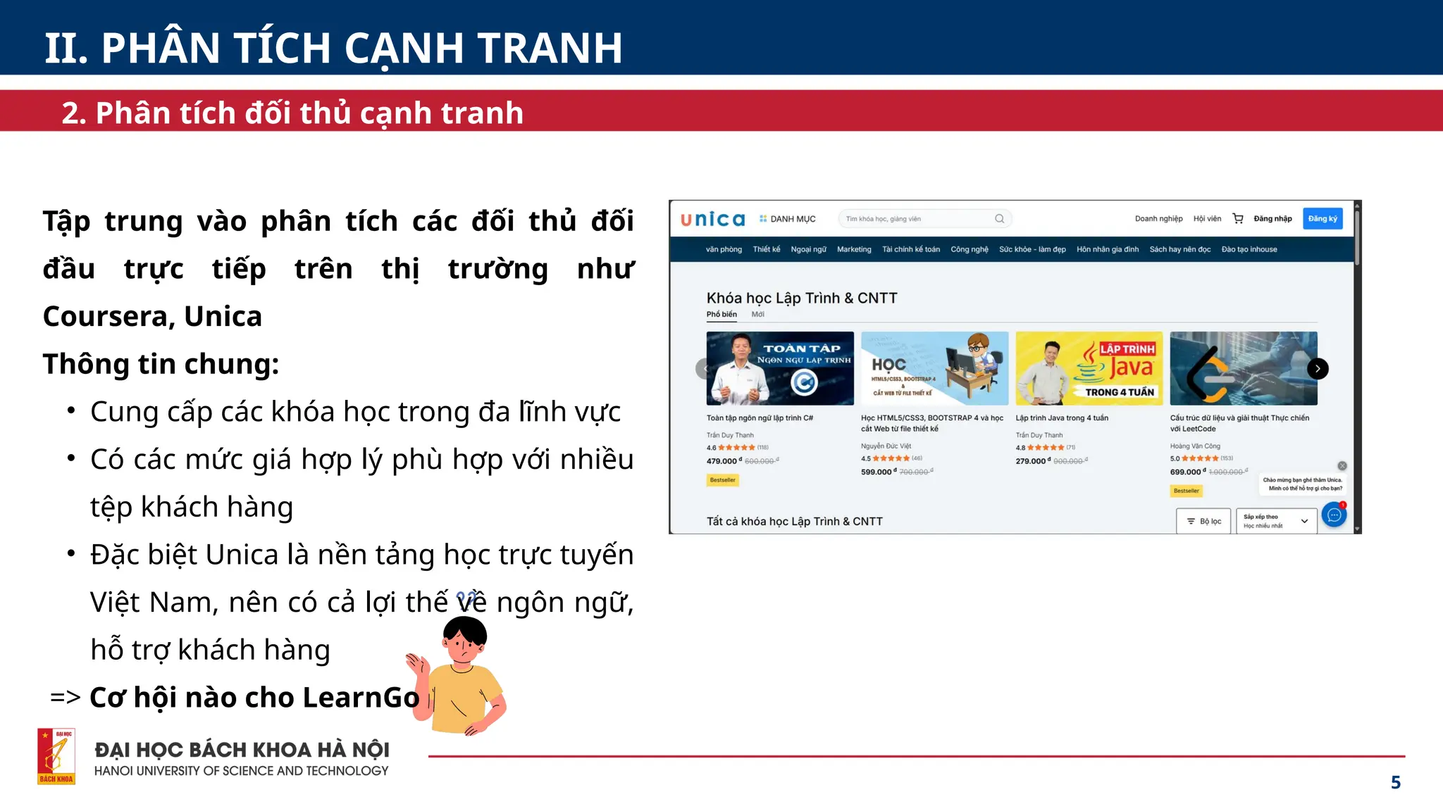 5
Tập trung vào phân tích các đối thủ đối
đầu trực tiếp trên thị trường như
Coursera, Unica
Thông tin chung:
• Cung cấp các khóa học trong đa lĩnh vực
• Có các mức giá hợp lý phù hợp với nhiều
tệp khách hàng
• Đặc biệt Unica là nền tảng học trực tuyến
Việt Nam, nên có cả lợi thế về ngôn ngữ,
hỗ trợ khách hàng
=> Cơ hội nào cho LearnGo
II. PHÂN TÍCH CẠNH TRANH
2. Phân tích đối thủ cạnh tranh
 