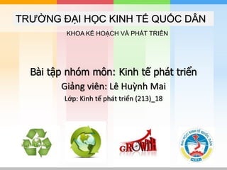 TRƯỜNG ĐẠI HỌC KINH TẾ QUỐC DÂN
Bài tập nhóm môn: Kinh tế phát triển
Giảng viên: Lê Huỳnh Mai
Lớp: Kinh tế phát triển (213)_18
KHOA KẾ HOẠCH VÀ PHÁT TRIỂN
 