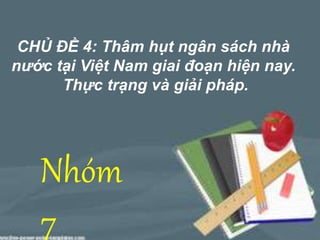 CHỦ ĐỀ 4: Thâm hụt ngân sách nhà 
nước tại Việt Nam giai đoạn hiện nay. 
Thực trạng và giải pháp. 
Nhóm 
7 
 