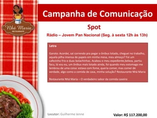 Campanha de Comunicação
Spot
Rádio – Jovem Pan Nacional (Seg. à sexta 12h às 13h)
Letra
Garoto: Acordei, sai correndo pra pegar o ônibus lotado, cheguei no trabalho,
aquela pilha imensa de papeis em minha mesa, meu almoço? Foi um
cafezinho frio e duas bolachinhas. Acabou o meu expediente,beleza, partiu
facu, lá vou eu, um ônibus mais lotado ainda, foi quando meu estomago me
lembrou de uma coisa: estava com fome, queria comer, mas comer de
verdade, algo como a comida de casa, minha solução? Restaurante Nhá Maria
Restaurante Nhá Maria – O verdadeiro sabor da comida caseira

Locutor: Guilherme Ienne

Valor: R$ 117.200,00

 