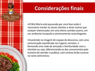 Considerações finais
•O Nhá Maria está passando por uma fase onde é
necessário manter os atuais clientes e atrair outros que
estejam interessados em uma ótima comida caseira, em
um ambiente tranquilo e extremamente aconchegante.
•Investindo na imagem de espaço de descanso, com uma
comunicação equilibrada nos lugares corretos, e
formando uma rede de amizade e familiaridade com a
clientela ou seja, diferenciando-se dos concorrentes pela
maneira de atender o publico, com certeza terão sucesso
no ramo alimentício.

 