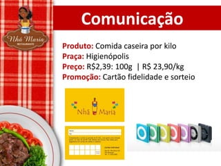 Comunicação
Produto: Comida caseira por kilo
Praça: Higienópolis
Preço: R$2,39: 100g | R$ 23,90/kg
Promoção: Cartão fidelidade e sorteio

 