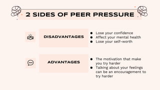 DISADVANTAGES
● Lose your confidence
● Affect your mental health
● Lose your self-worth
2 SIDES OF PEER PRESSURE
ADVANTAGES
● The motivation that make
you try harder
● Talking about your feelings
can be an encouragement to
try harder
 