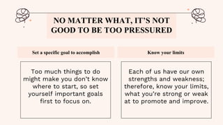 Set a specific goal to accomplish Know your limits
NO MATTER WHAT, IT’S NOT
GOOD TO BE TOO PRESSURED
Too much things to do
might make you don’t know
where to start, so set
yourself important goals
first to focus on.
Each of us have our own
strengths and weakness;
therefore, know your limits,
what you’re strong or weak
at to promote and improve.
 