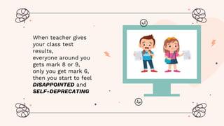 When teacher gives
your class test
results,
everyone around you
gets mark 8 or 9,
only you get mark 6,
then you start to feel
DISAPPOINTED and
SELF-DEPRECATING
 