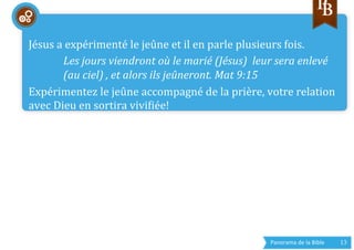 Panorama	
  de	
  la	
  Bible	
  	
   13	
  
	
  	
  
Jésus	
  a	
  expérimenté	
  le	
  jeûne	
  et	
  il	
  en	
  parle	
  plusieurs	
  fois.	
  
Les	
  jours	
  viendront	
  où	
  le	
  marié	
  (Jésus)	
  	
  leur	
  sera	
  enlevé	
  
(au	
  ciel)	
  ,	
  et	
  alors	
  ils	
  jeûneront.	
  Mat	
  9:15	
  
Expérimentez	
  le	
  jeûne	
  accompagné	
  de	
  la	
  prière,	
  votre	
  relation	
  
avec	
  Dieu	
  en	
  sortira	
  vivigiée!	
  
	
  
 