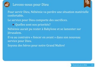 Panorama	
  de	
  la	
  Bible	
  	
   14	
  
	
  	
  
	
  
Pour	
  servir	
  Dieu,	
  Néhémie	
  va	
  perdre	
  une	
  situation	
  matérielle	
  
confortable.	
  
Le	
  service	
  pour	
  Dieu	
  comporte	
  des	
  sacrigices.	
  
■  Quelles	
  sont	
  nos	
  priorités?	
  
Néhémie	
  aurait	
  pu	
  rester	
  à	
  Babylone	
  et	
  se	
  lamenter	
  sur	
  
Jérusalem.	
  
Il	
  va	
  au	
  contraire	
  «	
  foncer	
  en	
  avant	
  »	
  dans	
  son	
  nouveau	
  
service	
  pour	
  Dieu.	
  
Soyons	
  des	
  héros	
  pour	
  notre	
  Grand	
  Maître!	
  
	
  
Levons-­‐nous	
  pour	
  Dieu	
  
 