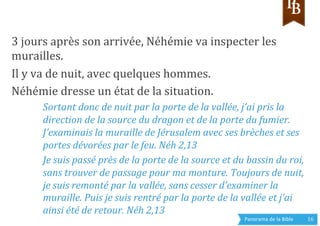 Panorama	
  de	
  la	
  Bible	
  	
   16	
  
3	
  jours	
  après	
  son	
  arrivée,	
  Néhémie	
  va	
  inspecter	
  les	
  
murailles.	
  
Il	
  y	
  va	
  de	
  nuit,	
  avec	
  quelques	
  hommes.	
  	
  
Néhémie	
  dresse	
  un	
  état	
  de	
  la	
  situation.	
  
Sortant	
  donc	
  de	
  nuit	
  par	
  la	
  porte	
  de	
  la	
  vallée,	
  j’ai	
  pris	
  la	
  
direction	
  de	
  la	
  source	
  du	
  dragon	
  et	
  de	
  la	
  porte	
  du	
  fumier.	
  
J’examinais	
  la	
  muraille	
  de	
  Jérusalem	
  avec	
  ses	
  brèches	
  et	
  ses	
  
portes	
  dévorées	
  par	
  le	
  feu.	
  Néh	
  2,13	
  
Je	
  suis	
  passé	
  près	
  de	
  la	
  porte	
  de	
  la	
  source	
  et	
  du	
  bassin	
  du	
  roi,	
  
sans	
  trouver	
  de	
  passage	
  pour	
  ma	
  monture.	
  Toujours	
  de	
  nuit,	
  
je	
  suis	
  remonté	
  par	
  la	
  vallée,	
  sans	
  cesser	
  d’examiner	
  la	
  
muraille.	
  Puis	
  je	
  suis	
  rentré	
  par	
  la	
  porte	
  de	
  la	
  vallée	
  et	
  j’ai	
  
ainsi	
  été	
  de	
  retour.	
  Néh	
  2,13	
  
 