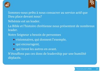 Panorama	
  de	
  la	
  Bible	
  	
   20	
  
	
  	
  
	
  
Sommes-­‐nous	
  prêts	
  à	
  nous	
  consacrer	
  au	
  service	
  actif	
  que	
  
Dieu	
  place	
  devant	
  nous?	
  
Néhémie	
  est	
  un	
  leader.	
  
La	
  Bible	
  et	
  l’histoire	
  chrétienne	
  nous	
  présentent	
  de	
  nombreux	
  
leader.	
  
Notre	
  Seigneur	
  a	
  besoin	
  de	
  personnes	
  	
  
■  visionnaires,	
  qui	
  donnent	
  l’exemple,	
  
■  qui	
  encouragent,	
  
■  qui	
  tirent	
  les	
  autres	
  en	
  avant.	
  
N’étouffons	
  pas	
  ces	
  dons	
  de	
  leadership	
  par	
  une	
  humilité	
  
déplacée.	
  
	
  
 