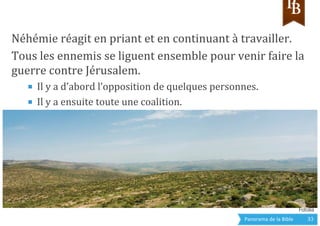 Panorama	
  de	
  la	
  Bible	
  	
   33	
  
Néhémie	
  réagit	
  en	
  priant	
  et	
  en	
  continuant	
  à	
  travailler.	
  
Tous	
  les	
  ennemis	
  se	
  liguent	
  ensemble	
  pour	
  venir	
  faire	
  la	
  
guerre	
  contre	
  Jérusalem.	
  
■  Il	
  y	
  a	
  d’abord	
  l’opposition	
  de	
  quelques	
  personnes.	
  
■  Il	
  y	
  a	
  ensuite	
  toute	
  une	
  coalition.	
  
	
  
	
  
Fotolia
 