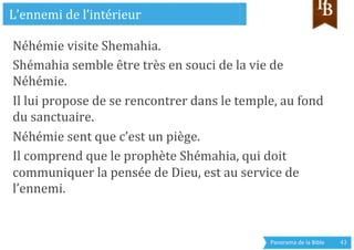 Panorama	
  de	
  la	
  Bible	
  	
   43	
  
Néhémie	
  visite	
  Shemahia.	
  
Shémahia	
  semble	
  être	
  très	
  en	
  souci	
  de	
  la	
  vie	
  de	
  
Néhémie.	
  
Il	
  lui	
  propose	
  de	
  se	
  rencontrer	
  dans	
  le	
  temple,	
  au	
  fond	
  
du	
  sanctuaire.	
  
Néhémie	
  sent	
  que	
  c’est	
  un	
  piège.	
  
Il	
  comprend	
  que	
  le	
  prophète	
  Shémahia,	
  qui	
  doit	
  
communiquer	
  la	
  pensée	
  de	
  Dieu,	
  est	
  au	
  service	
  de	
  
l’ennemi.	
  
	
  	
  
L’ennemi	
  de	
  l’intérieur	
  
 