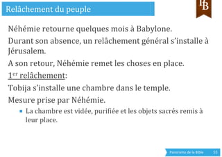 Panorama	
  de	
  la	
  Bible	
  	
   55	
  
Néhémie	
  retourne	
  quelques	
  mois	
  à	
  Babylone.	
  
Durant	
  son	
  absence,	
  un	
  relâchement	
  général	
  s’installe	
  à	
  
Jérusalem.	
  
A	
  son	
  retour,	
  Néhémie	
  remet	
  les	
  choses	
  en	
  place.	
  
1er	
  relâchement:	
  	
  
Tobija	
  s’installe	
  une	
  chambre	
  dans	
  le	
  temple.	
  
Mesure	
  prise	
  par	
  Néhémie.	
  
■  La	
  chambre	
  est	
  vidée,	
  purigiée	
  et	
  les	
  objets	
  sacrés	
  remis	
  à	
  
leur	
  place.	
  
Relâchement	
  du	
  peuple	
  
 