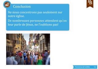 Panorama	
  de	
  la	
  Bible	
  	
   61	
  
Ne	
  nous	
  concentrons	
  pas	
  seulement	
  sur	
  
notre	
  église.	
  
De	
  nombreuses	
  personnes	
  attendent	
  qu'on	
  
leur	
  parle	
  de	
  Jésus,	
  ne	
  l'oublions	
  pas!	
  
	
  
Conclusion	
  
 
