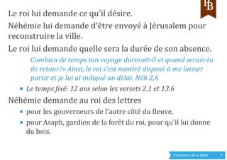 Panorama	
  de	
  la	
  Bible	
  	
   9	
  
Le	
  roi	
  lui	
  demande	
  ce	
  qu'il	
  désire.	
  
Néhémie	
  lui	
  demande	
  d'être	
  envoyé	
  à	
  Jérusalem	
  pour	
  
reconstruire	
  la	
  ville.	
  
Le	
  roi	
  lui	
  demande	
  quelle	
  sera	
  la	
  durée	
  de	
  son	
  absence.	
  
Combien	
  de	
  temps	
  ton	
  voyage	
  durerait-­‐il	
  et	
  quand	
  serais-­‐tu	
  
de	
  retour?»	
  Ainsi,	
  le	
  roi	
  s’est	
  montré	
  disposé	
  à	
  me	
  laisser	
  
partir	
  et	
  je	
  lui	
  ai	
  indiqué	
  un	
  délai.	
  Néh	
  2,6 	
  	
  
■  Le	
  temps	
  Rixé:	
  12	
  ans	
  selon	
  les	
  versets	
  2.1	
  et	
  13.6	
  	
  
Néhémie	
  demande	
  au	
  roi	
  des	
  lettres	
  	
  
■  pour	
  les	
  gouverneurs	
  de	
  l'autre	
  côté	
  du	
  gleuve,	
  
■  pour	
  Asaph,	
  gardien	
  de	
  la	
  forêt	
  du	
  roi,	
  pour	
  qu'il	
  lui	
  donne	
  
du	
  bois.	
  	
  
 
