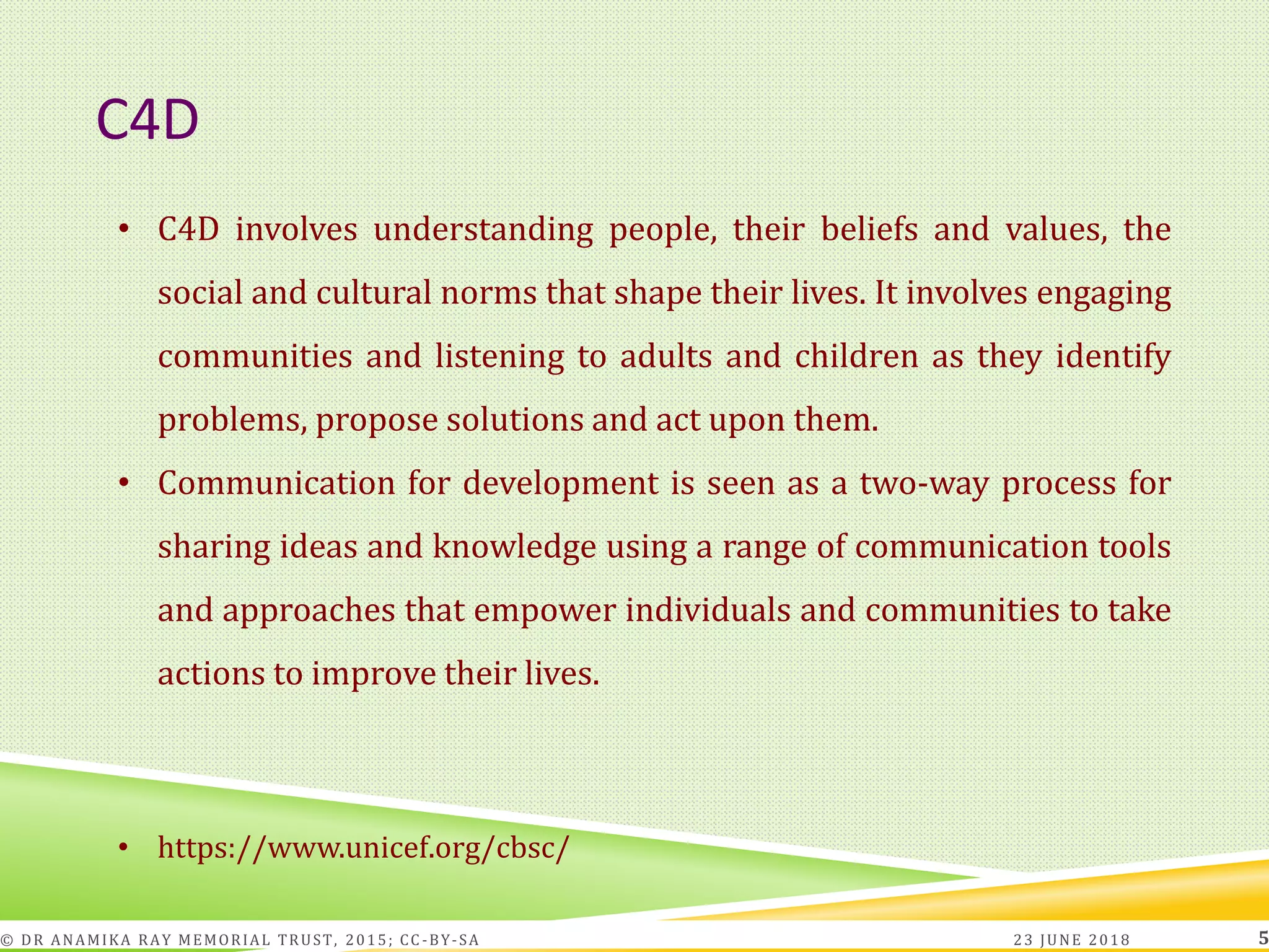 C4D
23 JUNE 2018© DR ANAMIKA RAY MEMORIAL TRUST, 2015; CC -BY-SA 5
• C4D involves understanding people, their beliefs and values, the
social and cultural norms that shape their lives. It involves engaging
communities and listening to adults and children as they identify
problems, propose solutions and act upon them.
• Communication for development is seen as a two-way process for
sharing ideas and knowledge using a range of communication tools
and approaches that empower individuals and communities to take
actions to improve their lives.
• https://www.unicef.org/cbsc/
 