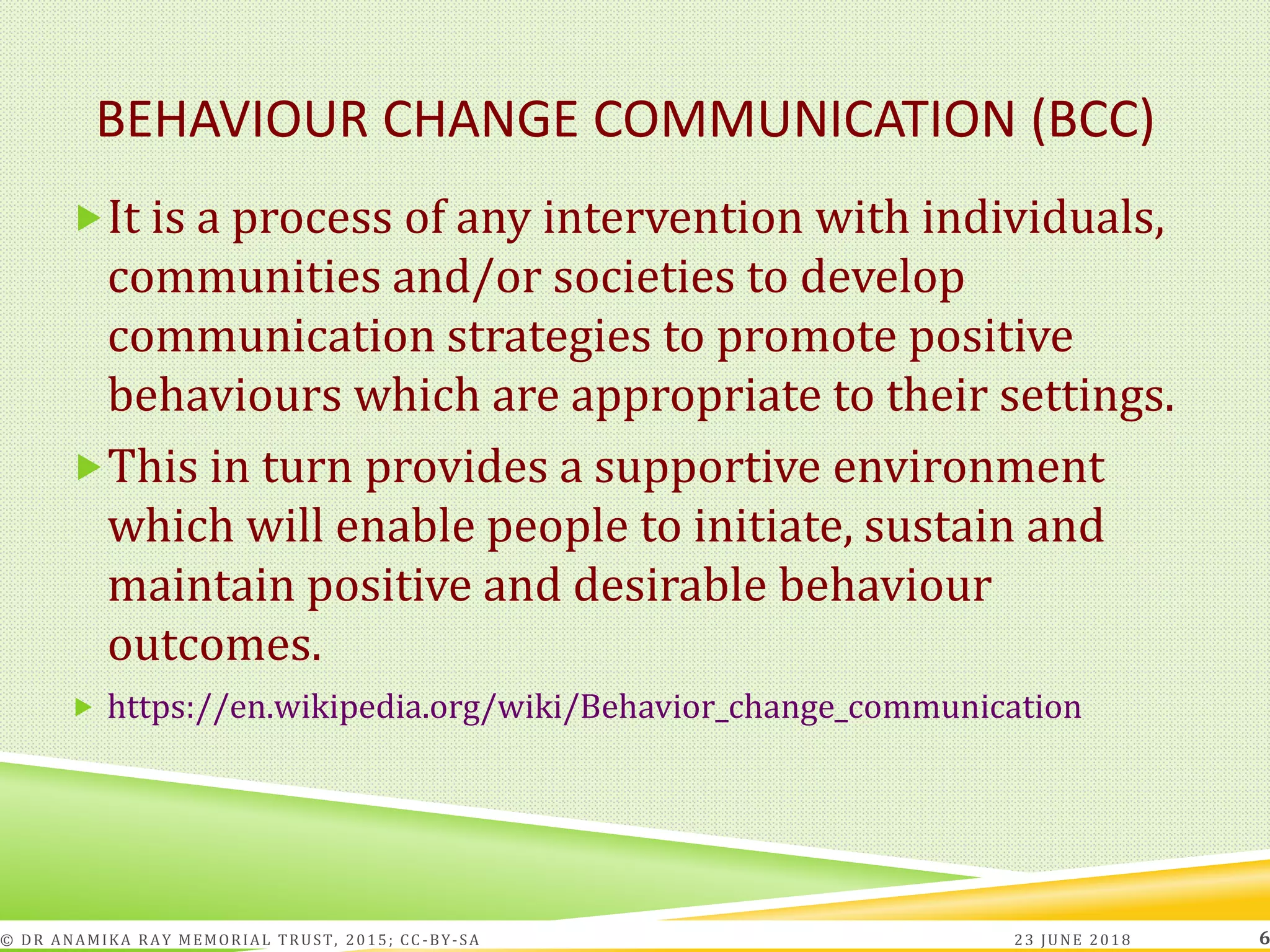 BEHAVIOUR CHANGE COMMUNICATION (BCC)
It is a process of any intervention with individuals,
communities and/or societies to develop
communication strategies to promote positive
behaviours which are appropriate to their settings.
This in turn provides a supportive environment
which will enable people to initiate, sustain and
maintain positive and desirable behaviour
outcomes.
 https://en.wikipedia.org/wiki/Behavior_change_communication
23 JUNE 2018© DR ANAMIKA RAY MEMORIAL TRUST, 2015; CC -BY-SA 6
 