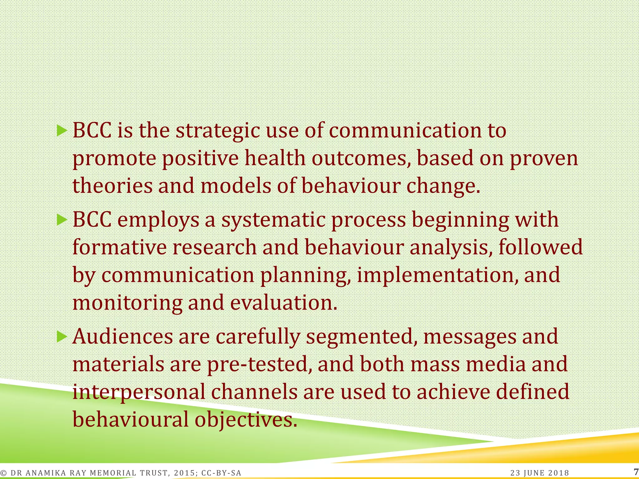 BCC is the strategic use of communication to
promote positive health outcomes, based on proven
theories and models of behaviour change.
BCC employs a systematic process beginning with
formative research and behaviour analysis, followed
by communication planning, implementation, and
monitoring and evaluation.
Audiences are carefully segmented, messages and
materials are pre-tested, and both mass media and
interpersonal channels are used to achieve defined
behavioural objectives.
23 JUNE 2018© DR ANAMIKA RAY MEMORIAL TRUST, 2015; CC -BY-SA 7
 