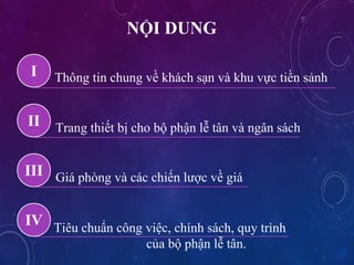 N?I DUNG
Th?ng tin chung v? khch s?n v khu v?c ti?n s?nhI
II Trang thi?t b? cho b? ph?n l? t?n v ng?n sch
III Gi phng v cc chi?n l??c v? gi
IV Tiu chu?n c?ng vi?c, chnh sch, quy trnh
c?a b? ph?n l? t?n.
 